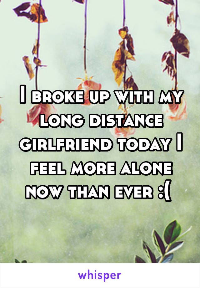 I broke up with my long distance girlfriend today I feel more alone now than ever :( 