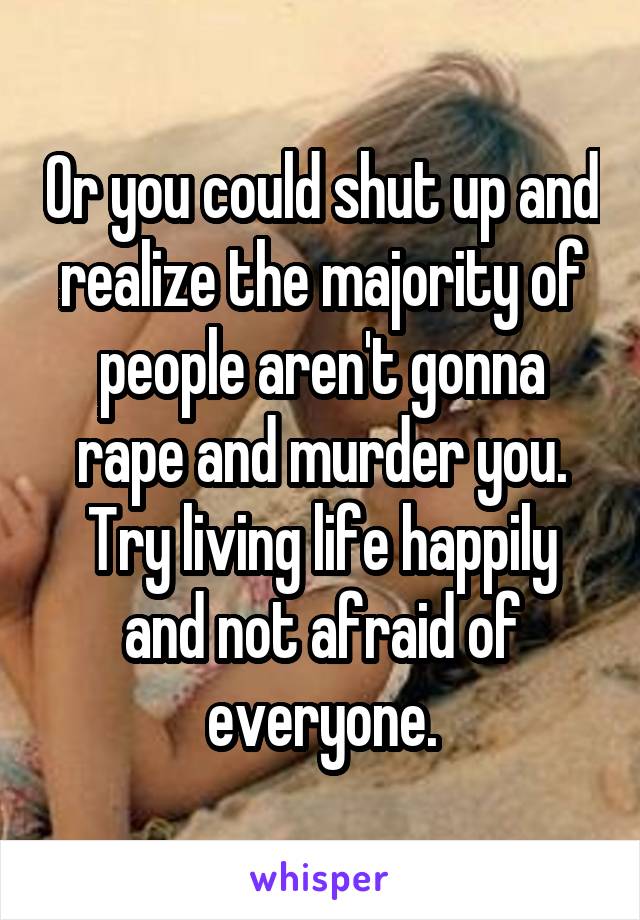 Or you could shut up and realize the majority of people aren't gonna rape and murder you.
Try living life happily and not afraid of everyone.
