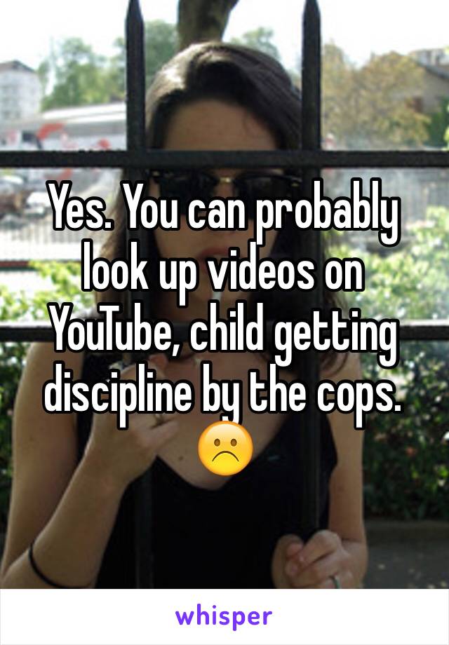 Yes. You can probably look up videos on YouTube, child getting discipline by the cops. ☹️