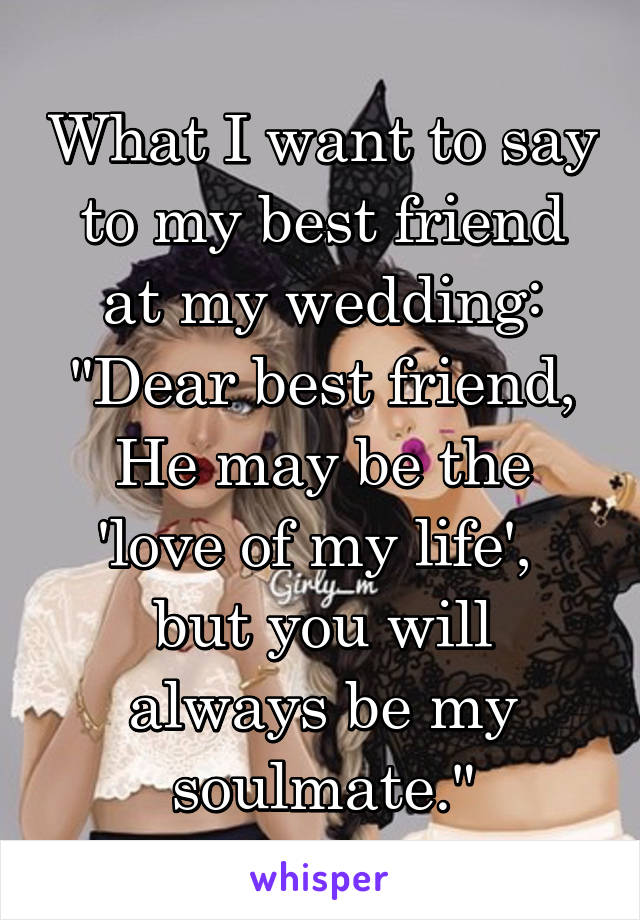 What I want to say to my best friend at my wedding:
"Dear best friend,
He may be the 'love of my life', 
but you will always be my soulmate."