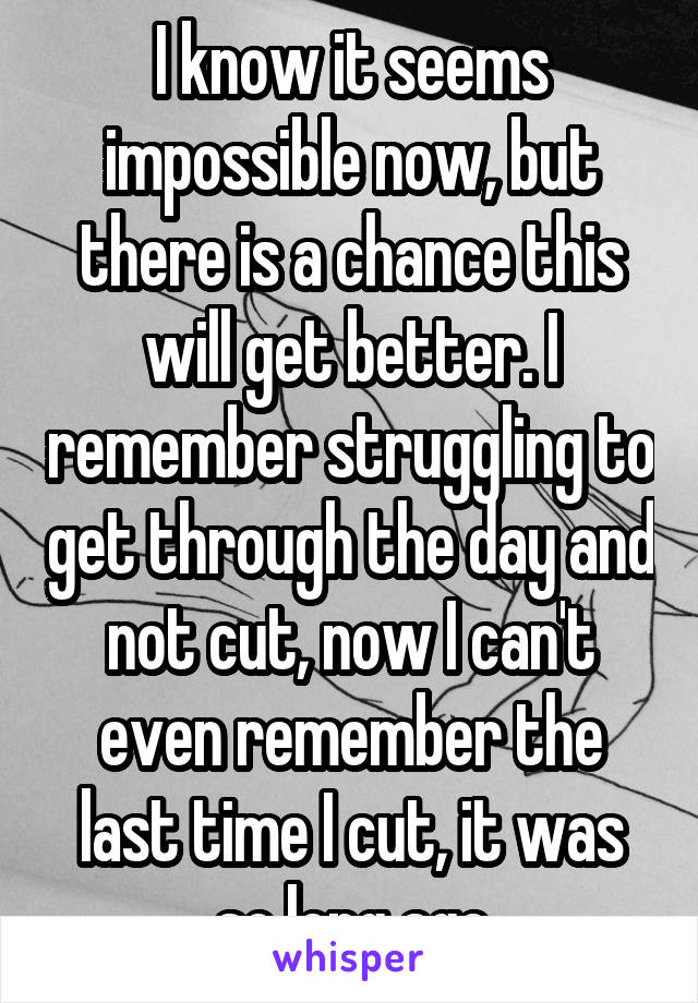 I know it seems impossible now, but there is a chance this will get better. I remember struggling to get through the day and not cut, now I can't even remember the last time I cut, it was so long ago