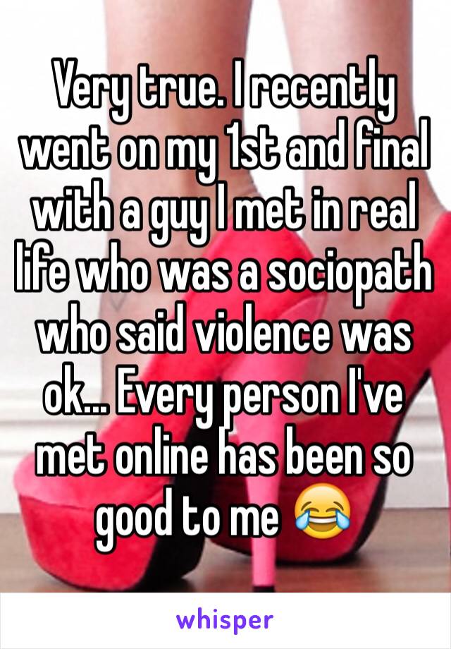 Very true. I recently went on my 1st and final with a guy I met in real life who was a sociopath who said violence was ok... Every person I've met online has been so good to me 😂