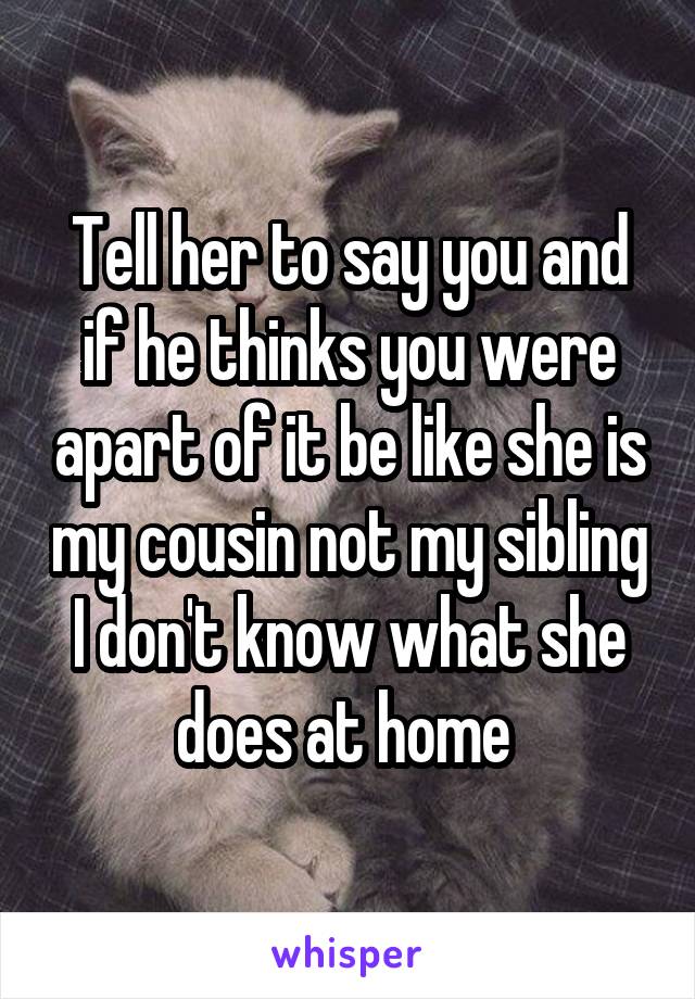 Tell her to say you and if he thinks you were apart of it be like she is my cousin not my sibling I don't know what she does at home 