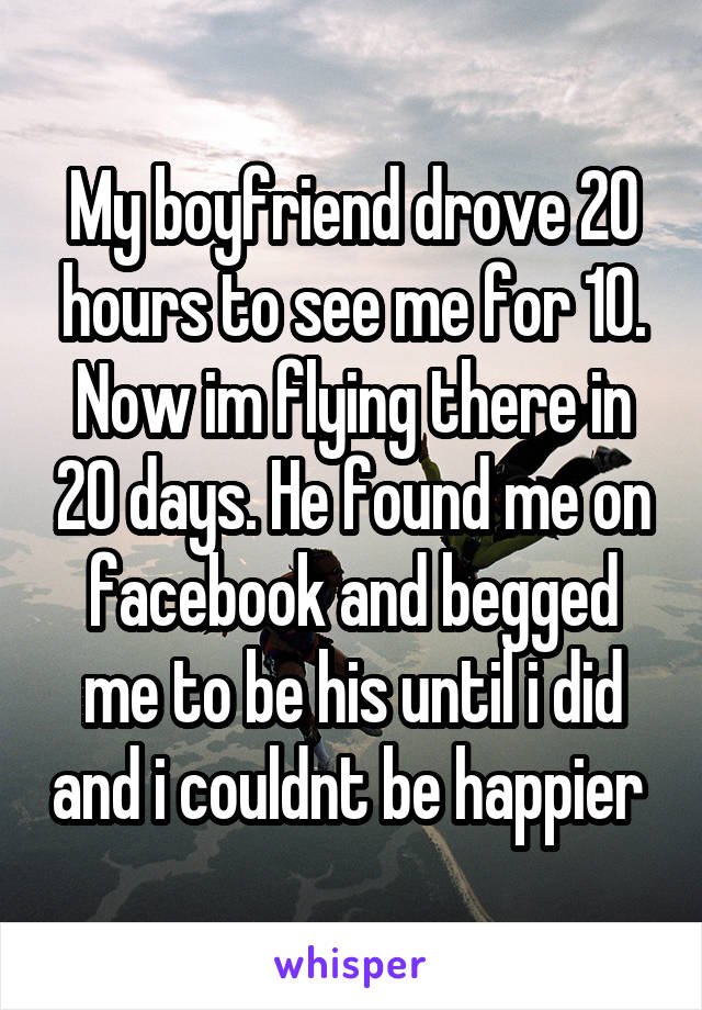 My boyfriend drove 20 hours to see me for 10. Now im flying there in 20 days. He found me on facebook and begged me to be his until i did and i couldnt be happier 