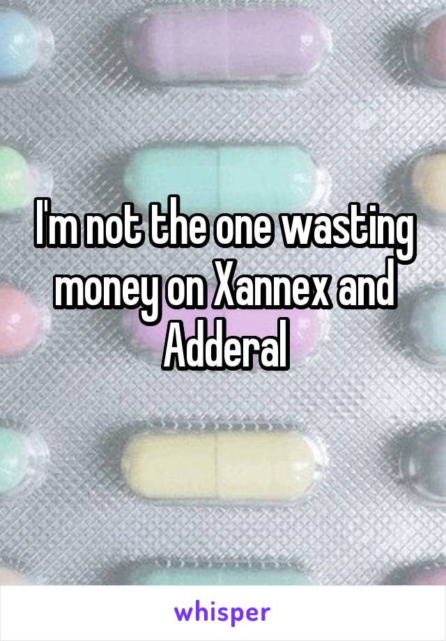 I'm not the one wasting money on Xannex and Adderal
