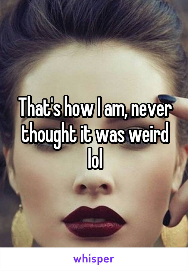 That's how I am, never thought it was weird lol