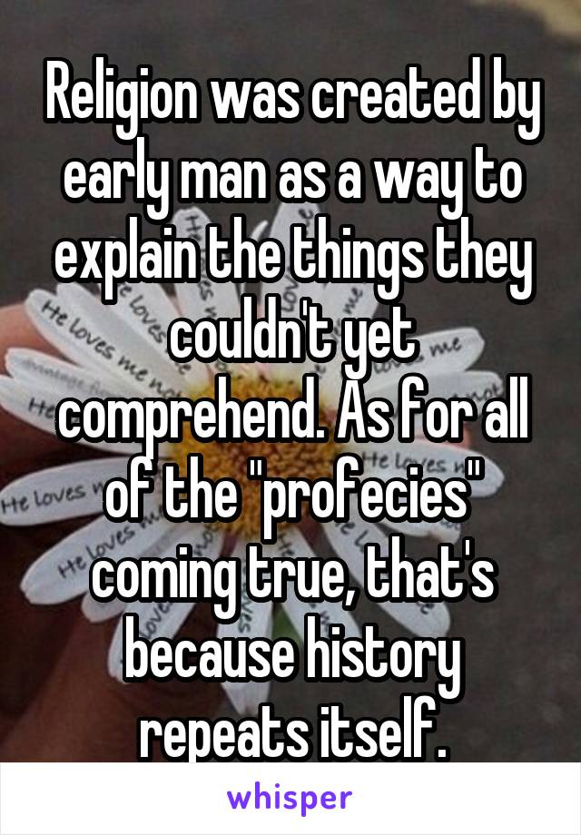 Religion was created by early man as a way to explain the things they couldn't yet comprehend. As for all of the "profecies" coming true, that's because history repeats itself.