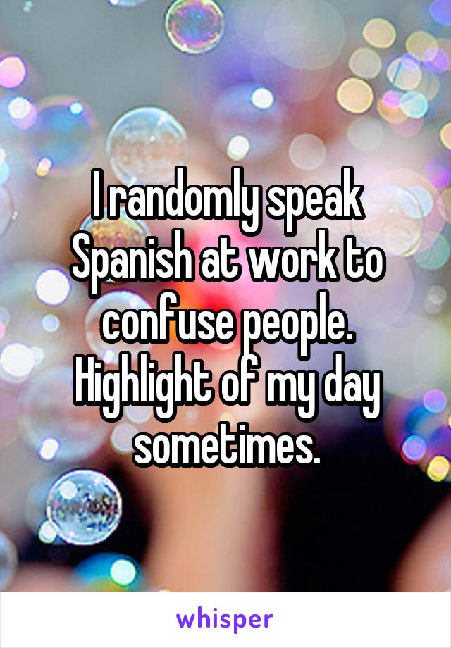 I randomly speak Spanish at work to confuse people. Highlight of my day sometimes.