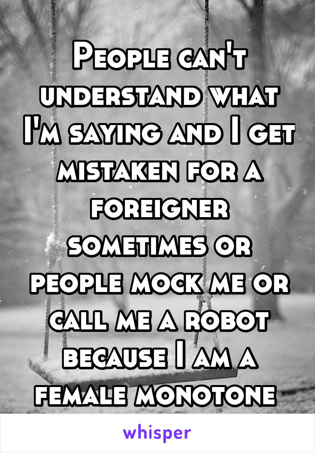 People can't understand what I'm saying and I get mistaken for a foreigner sometimes or people mock me or call me a robot because I am a female monotone 