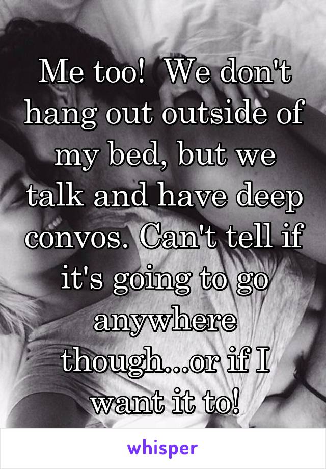 Me too!  We don't hang out outside of my bed, but we talk and have deep convos. Can't tell if it's going to go anywhere though...or if I want it to!