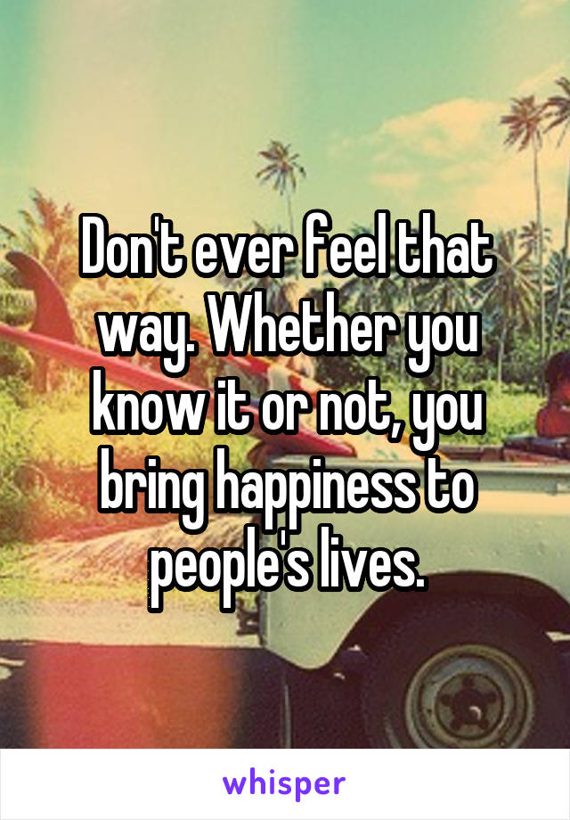 Don't ever feel that way. Whether you know it or not, you bring happiness to people's lives.