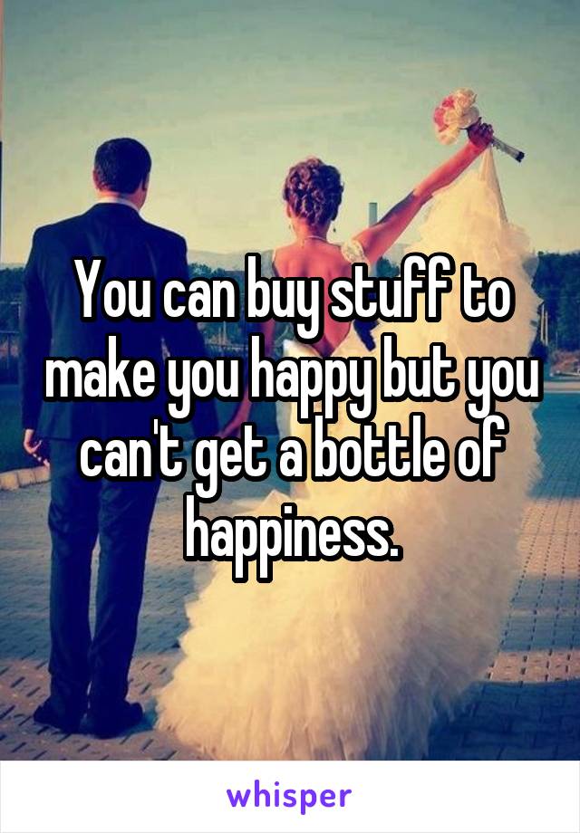 You can buy stuff to make you happy but you can't get a bottle of happiness.