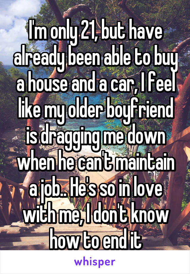 I'm only 21, but have already been able to buy a house and a car, I feel like my older boyfriend is dragging me down when he can't maintain a job.. He's so in love with me, I don't know how to end it