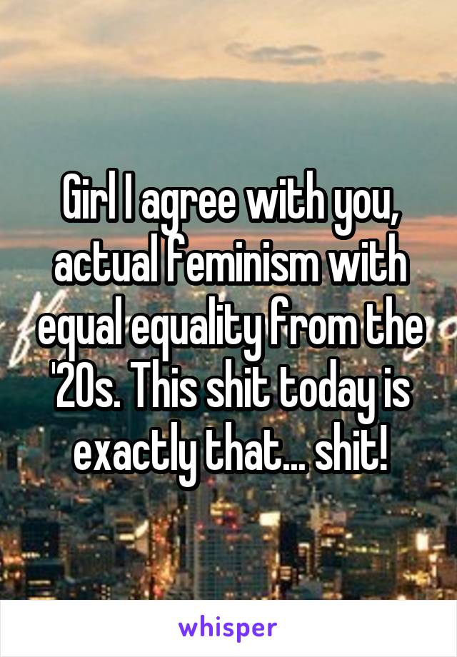 Girl I agree with you, actual feminism with equal equality from the '20s. This shit today is exactly that... shit!