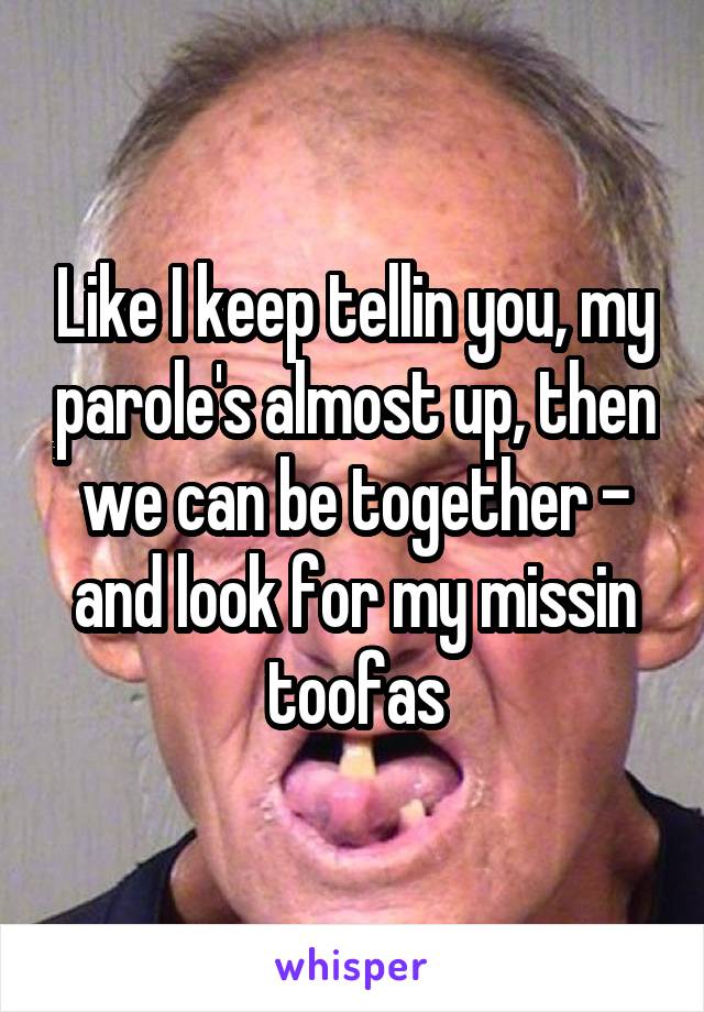 Like I keep tellin you, my parole's almost up, then we can be together - and look for my missin toofas