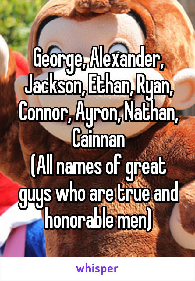 George, Alexander, Jackson, Ethan, Ryan, Connor, Ayron, Nathan, Cainnan
(All names of great guys who are true and honorable men)