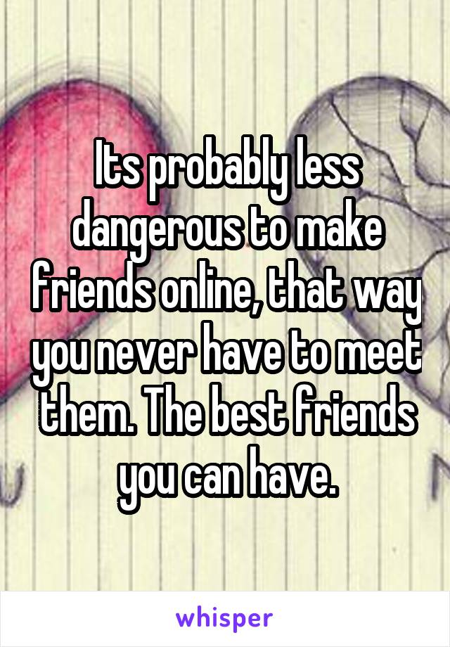 Its probably less dangerous to make friends online, that way you never have to meet them. The best friends you can have.