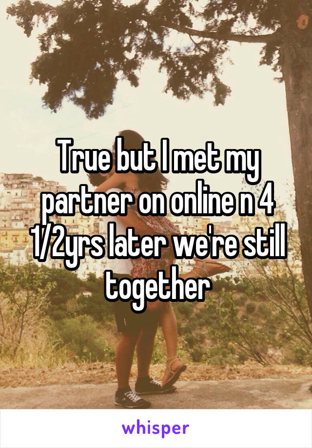 True but I met my partner on online n 4 1/2yrs later we're still together