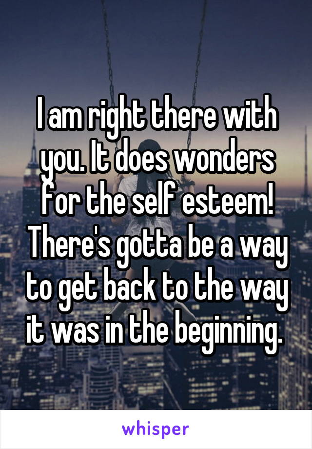 I am right there with you. It does wonders for the self esteem! There's gotta be a way to get back to the way it was in the beginning. 