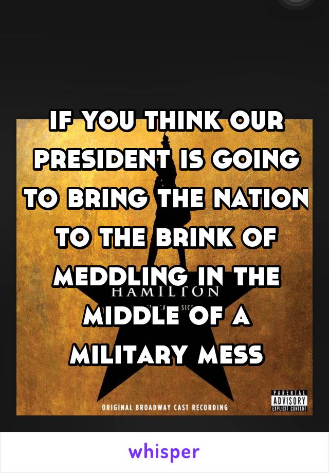 if you think our president is going to bring the nation to the brink of meddling in the middle of a military mess