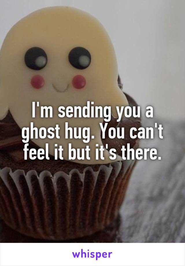 I'm sending you a ghost hug. You can't feel it but it's there.