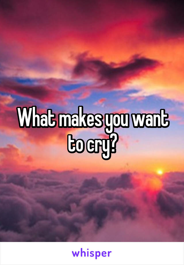 What makes you want to cry?