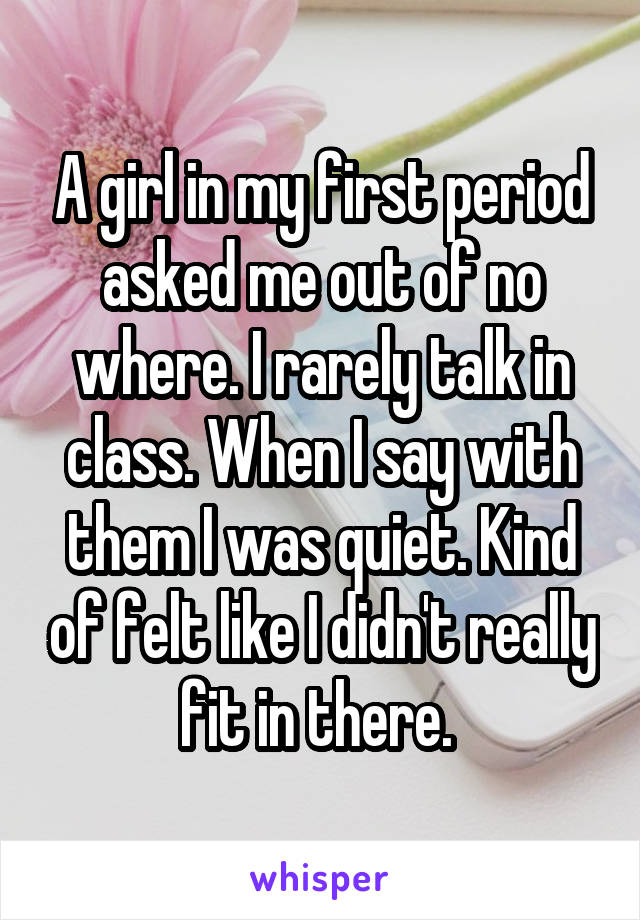 A girl in my first period asked me out of no where. I rarely talk in class. When I say with them I was quiet. Kind of felt like I didn't really fit in there. 