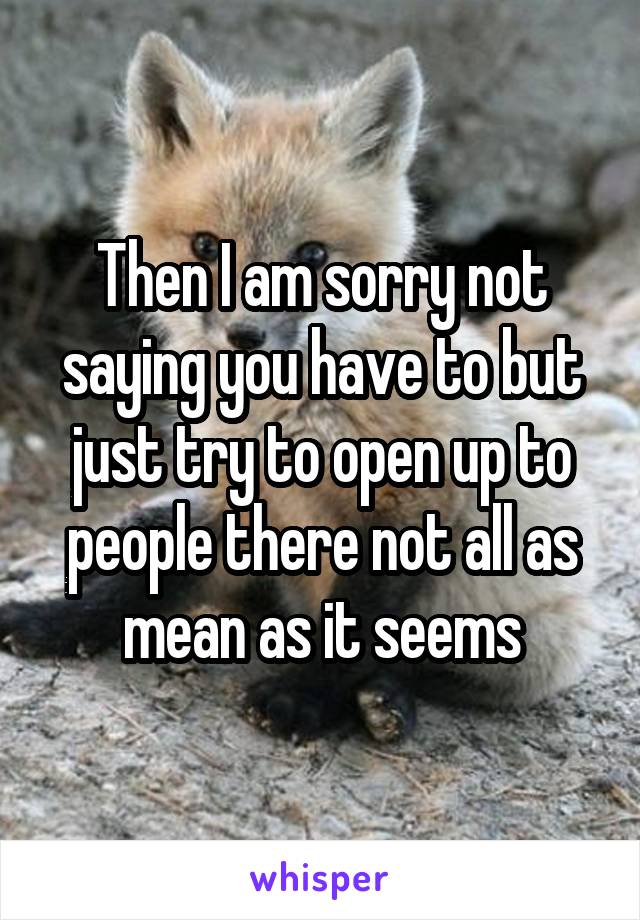 Then I am sorry not saying you have to but just try to open up to people there not all as mean as it seems