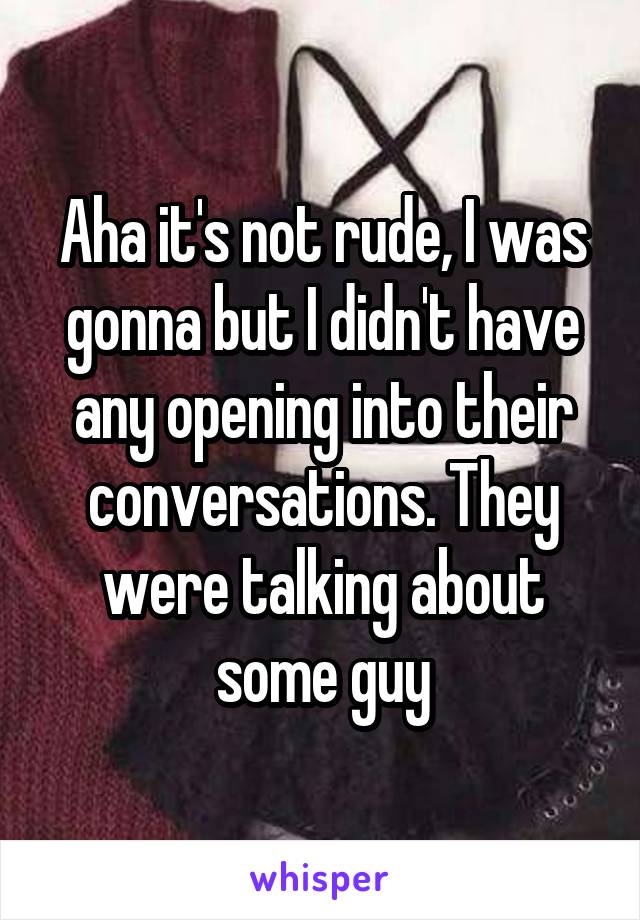 Aha it's not rude, I was gonna but I didn't have any opening into their conversations. They were talking about some guy