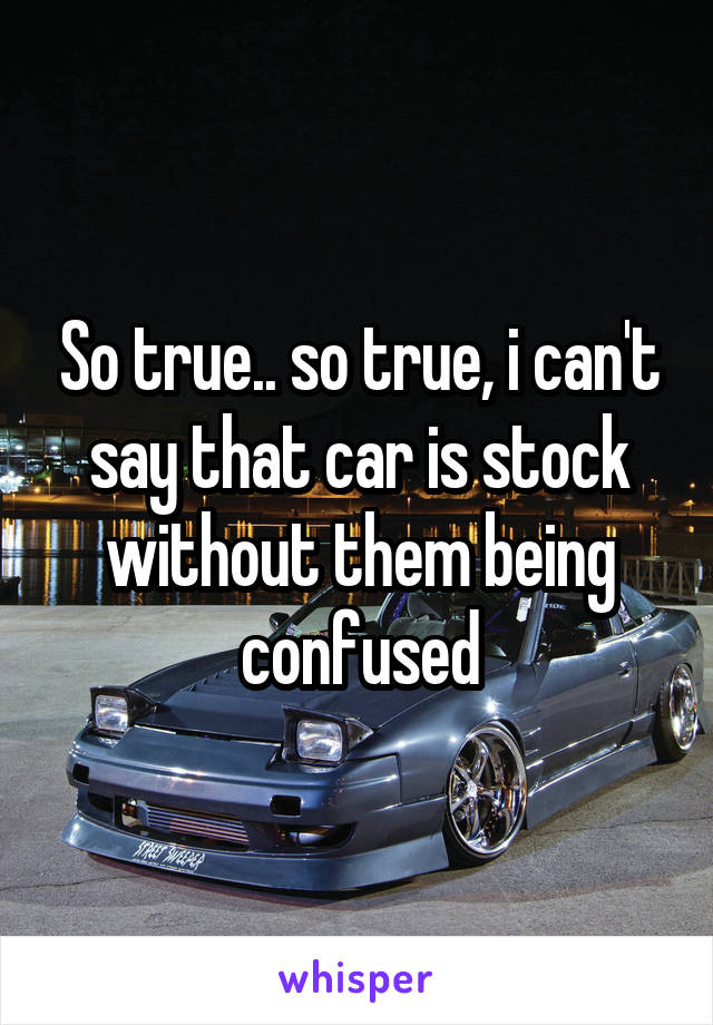 So true.. so true, i can't say that car is stock without them being confused