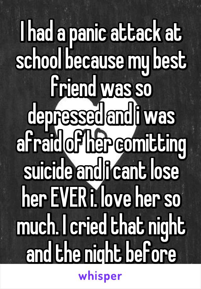 I had a panic attack at school because my best friend was so depressed and i was afraid of her comitting suicide and i cant lose her EVER i. love her so much. I cried that night and the night before