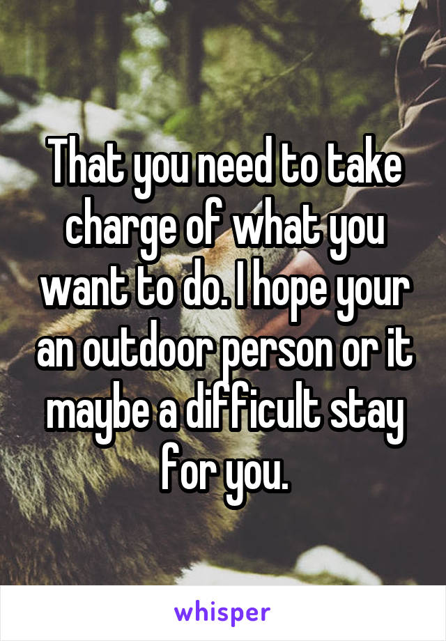 That you need to take charge of what you want to do. I hope your an outdoor person or it maybe a difficult stay for you.