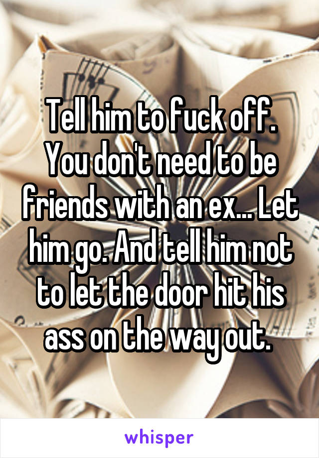 Tell him to fuck off. You don't need to be friends with an ex... Let him go. And tell him not to let the door hit his ass on the way out. 