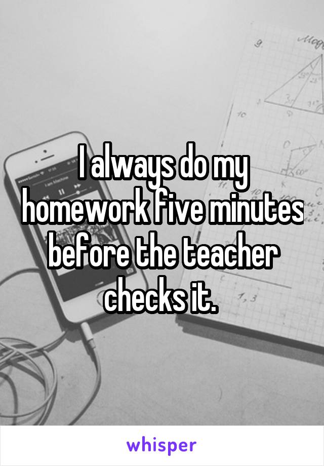 I always do my homework five minutes before the teacher checks it. 