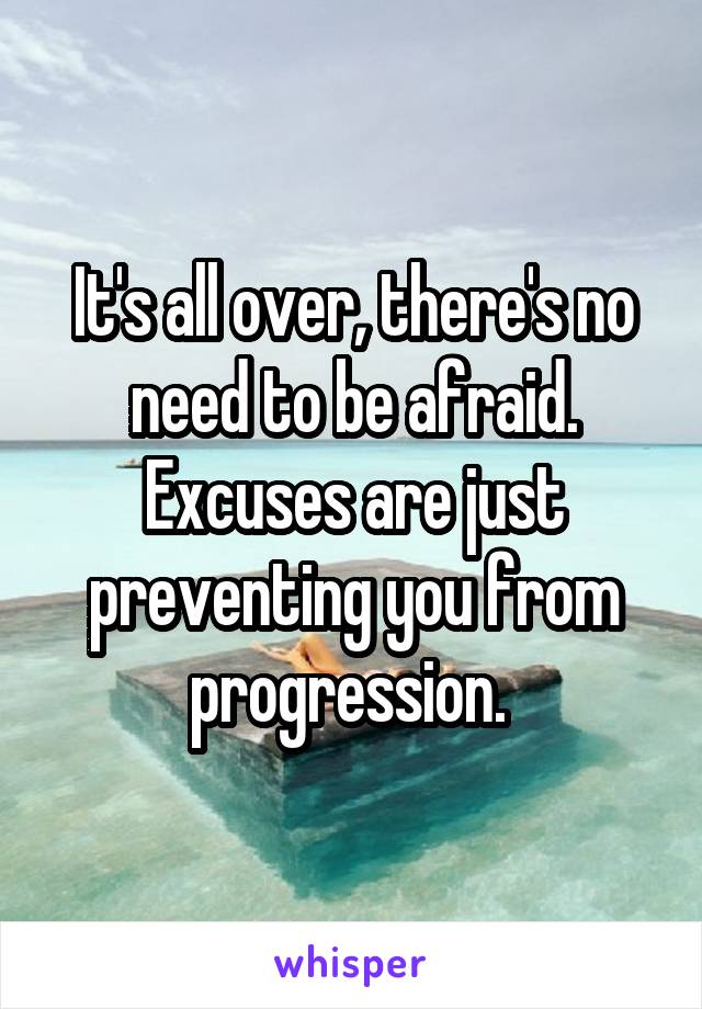 It's all over, there's no need to be afraid. Excuses are just preventing you from progression. 