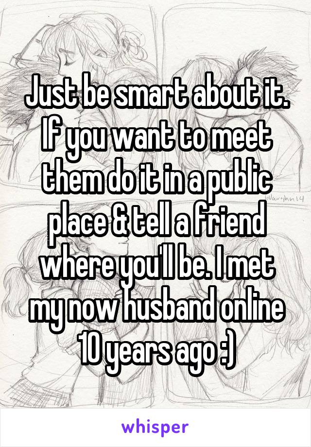Just be smart about it. If you want to meet them do it in a public place & tell a friend where you'll be. I met my now husband online 10 years ago :)