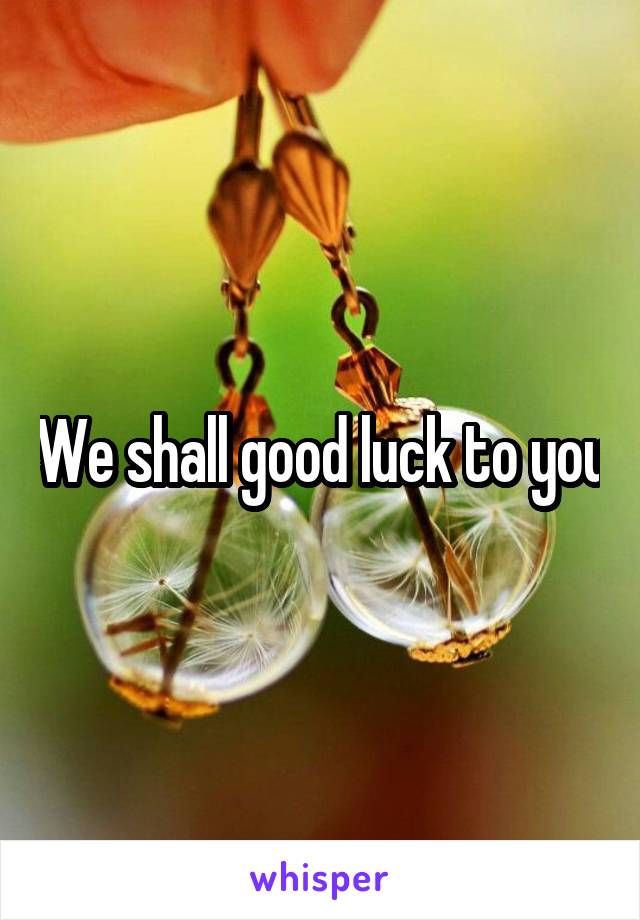 We shall good luck to you