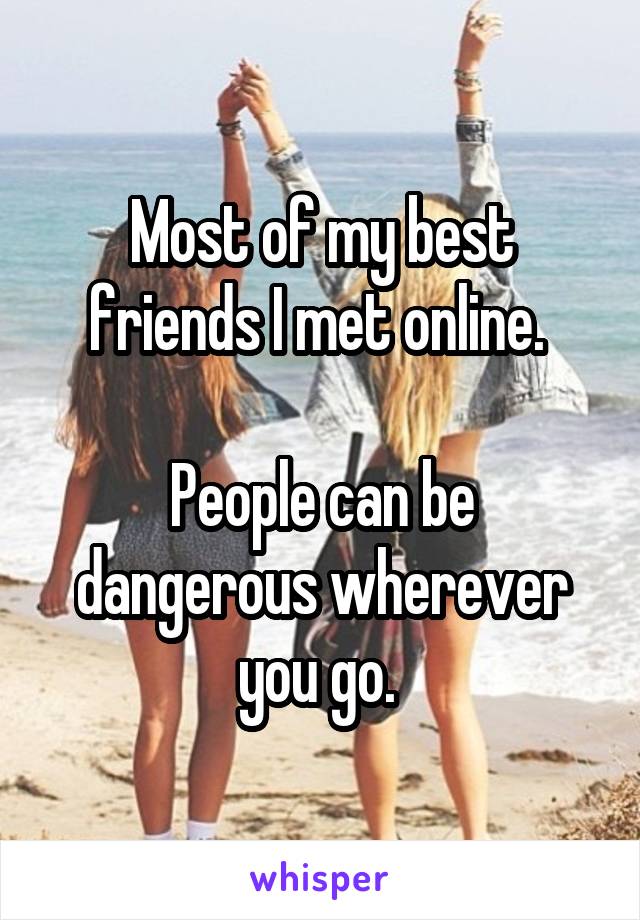 Most of my best friends I met online. 

People can be dangerous wherever you go. 
