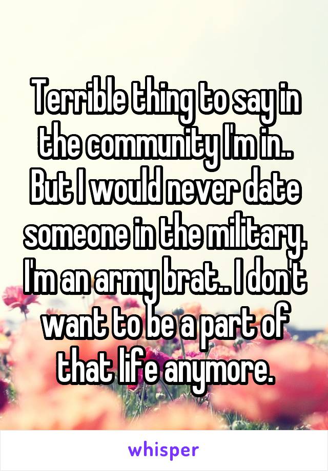 Terrible thing to say in the community I'm in.. But I would never date someone in the military. I'm an army brat.. I don't want to be a part of that life anymore.