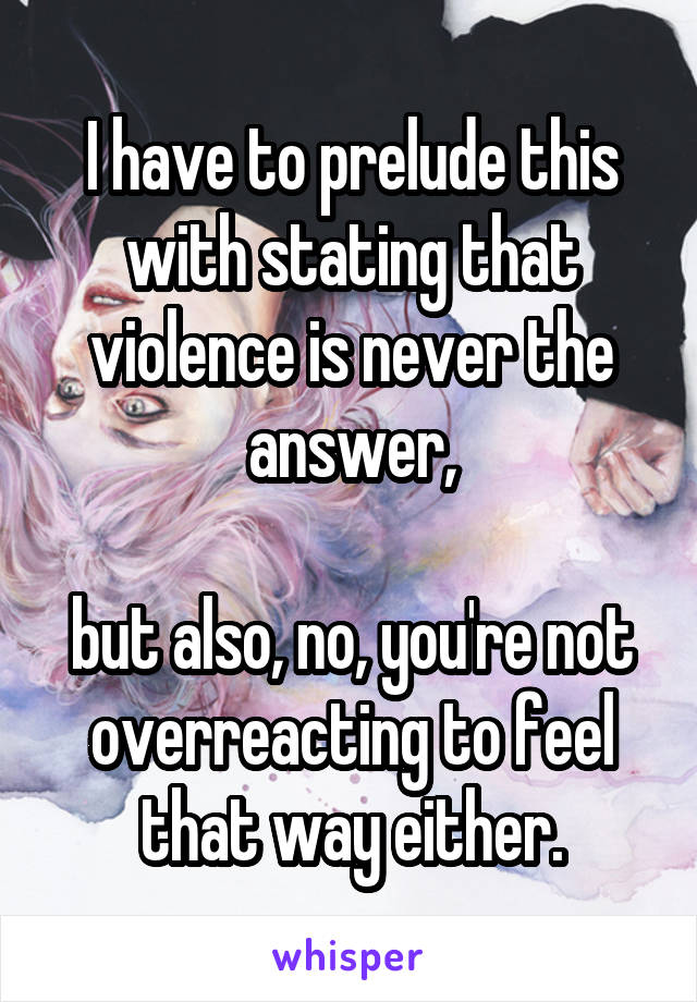 I have to prelude this with stating that violence is never the answer,

but also, no, you're not overreacting to feel that way either.