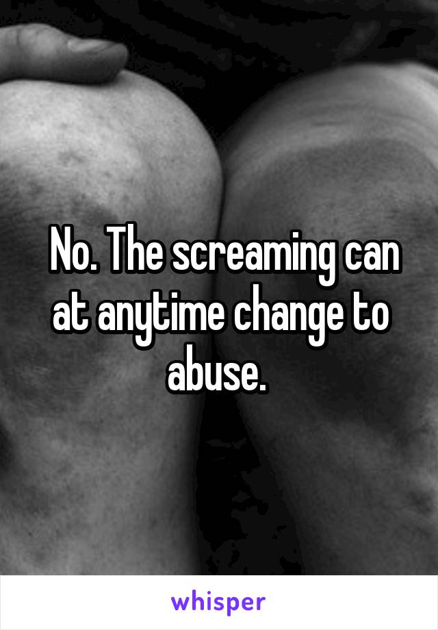  No. The screaming can at anytime change to abuse. 