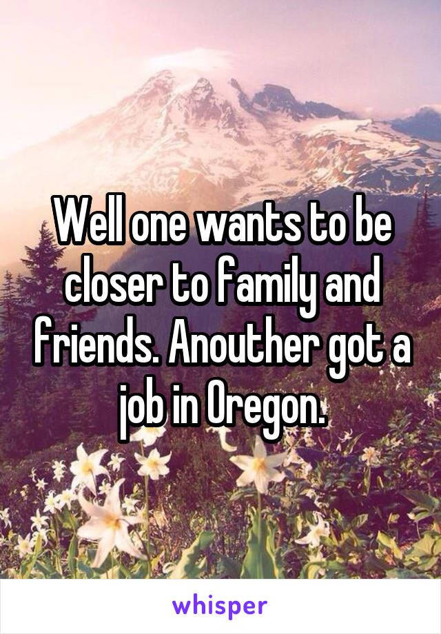 Well one wants to be closer to family and friends. Anouther got a job in Oregon.