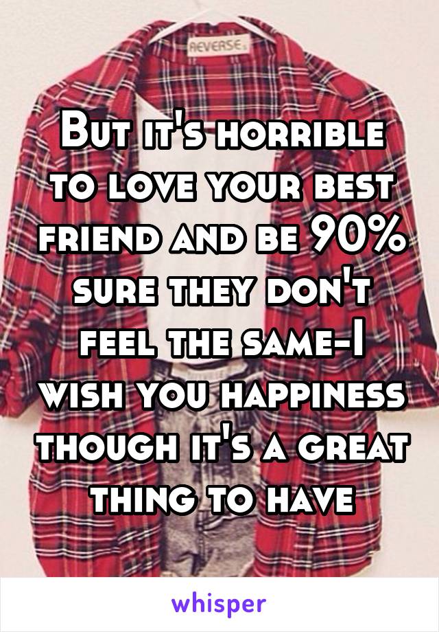 But it's horrible to love your best friend and be 90% sure they don't feel the same-I wish you happiness though it's a great thing to have