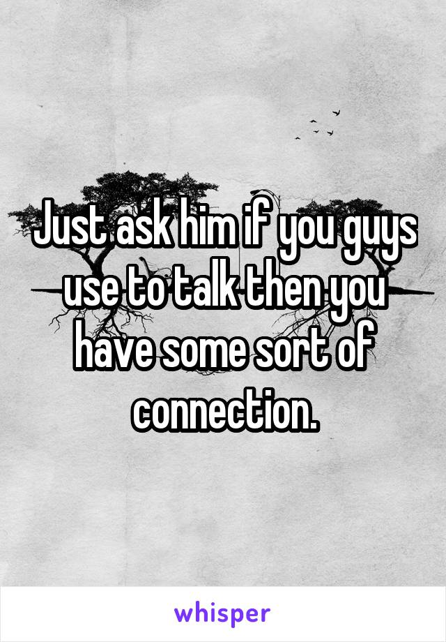 Just ask him if you guys use to talk then you have some sort of connection.