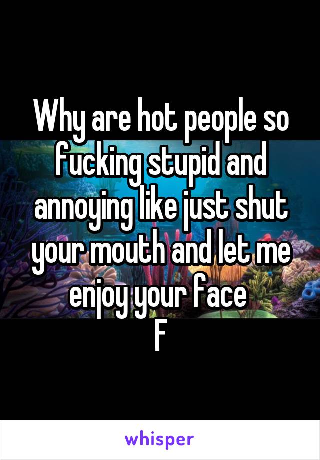 Why are hot people so fucking stupid and annoying like just shut your mouth and let me enjoy your face 
F