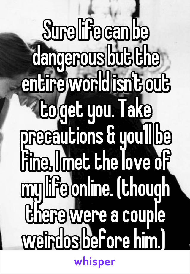 Sure life can be dangerous but the entire world isn't out to get you. Take precautions & you'll be fine. I met the love of my life online. (though there were a couple weirdos before him.) 