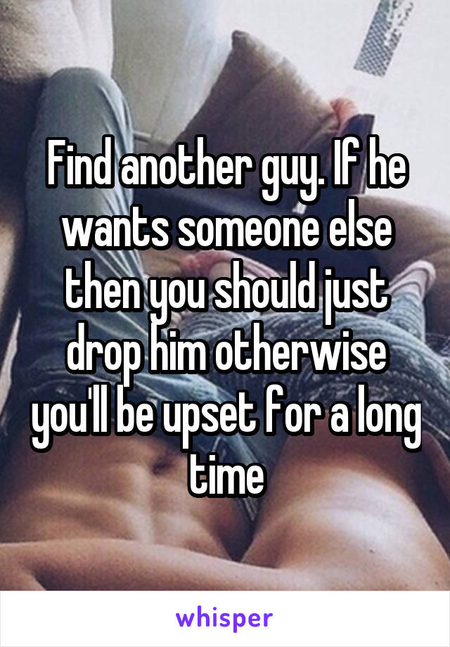 Find another guy. If he wants someone else then you should just drop him otherwise you'll be upset for a long time