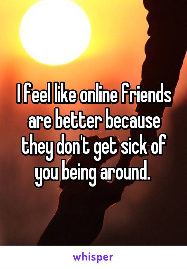 I feel like online friends are better because they don't get sick of you being around. 