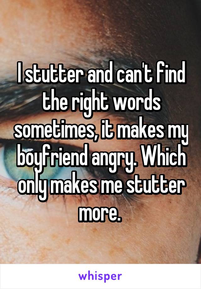 I stutter and can't find the right words sometimes, it makes my boyfriend angry. Which only makes me stutter more. 