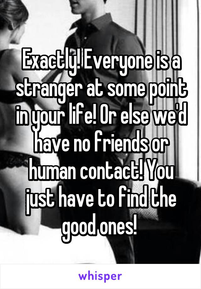Exactly! Everyone is a stranger at some point in your life! Or else we'd have no friends or human contact! You just have to find the good ones! 